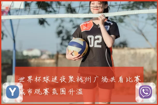 世界杯球迷夜聚杭州广场共看比赛城市观赛氛围升温