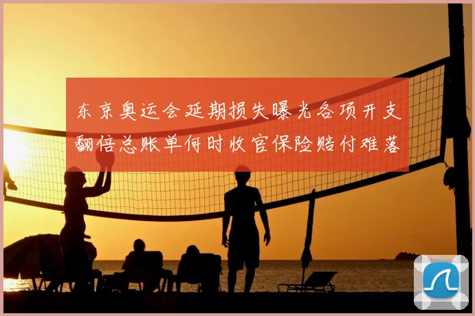 东京奥运会延期损失曝光各项开支翻倍总账单何时收官保险赔付难落地