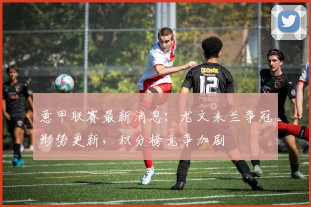 意甲联赛最新消息：尤文米兰争冠形势更新，积分榜竞争加剧