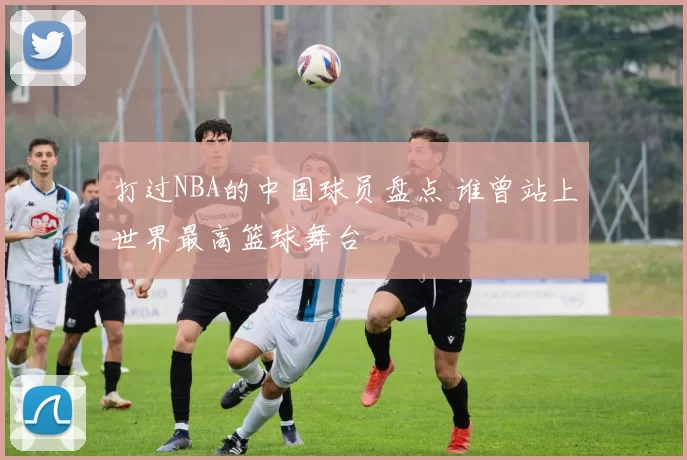 打过NBA的中国球员盘点 谁曾站上世界最高篮球舞台