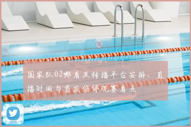 国家队02哪看及转播平台安排、直播时间与首发伤停观赛看点