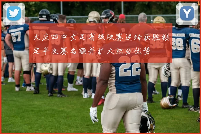 大庆四中女足省级联赛逆转获胜锁定半决赛名额并扩大积分优势