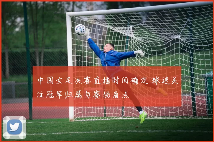 中国女足决赛直播时间确定 球迷关注冠军归属与赛场看点
