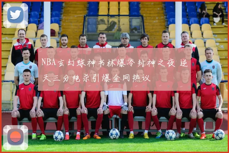NBA玄幻球神书林爆冷封神之夜 逆天三分绝杀引爆全网热议