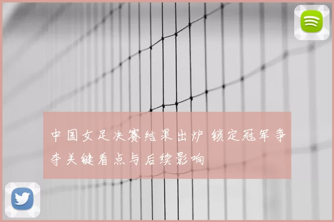 中国女足决赛结果出炉 锁定冠军争夺关键看点与后续影响