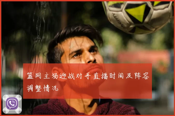 篮网主场迎战对手直播时间及阵容调整情况