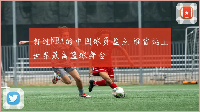 打过NBA的中国球员盘点 谁曾站上世界最高篮球舞台