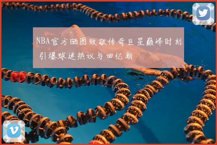 NBA官方晒图致敬传奇巨星巅峰时刻 引爆球迷热议与回忆潮