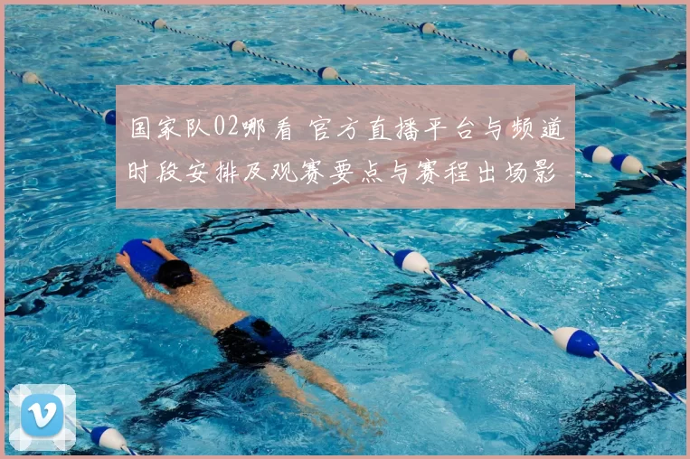 国家队02哪看 官方直播平台与频道时段安排及观赛要点与赛程出场影响