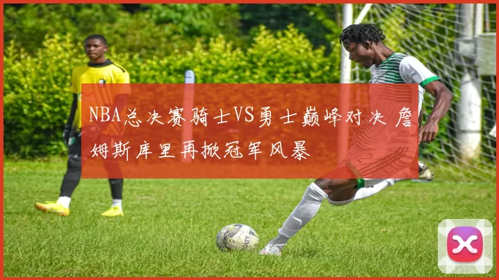 NBA总决赛骑士VS勇士巅峰对决 詹姆斯库里再掀冠军风暴