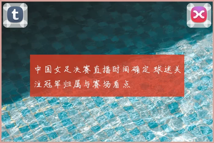 中国女足决赛直播时间确定 球迷关注冠军归属与赛场看点