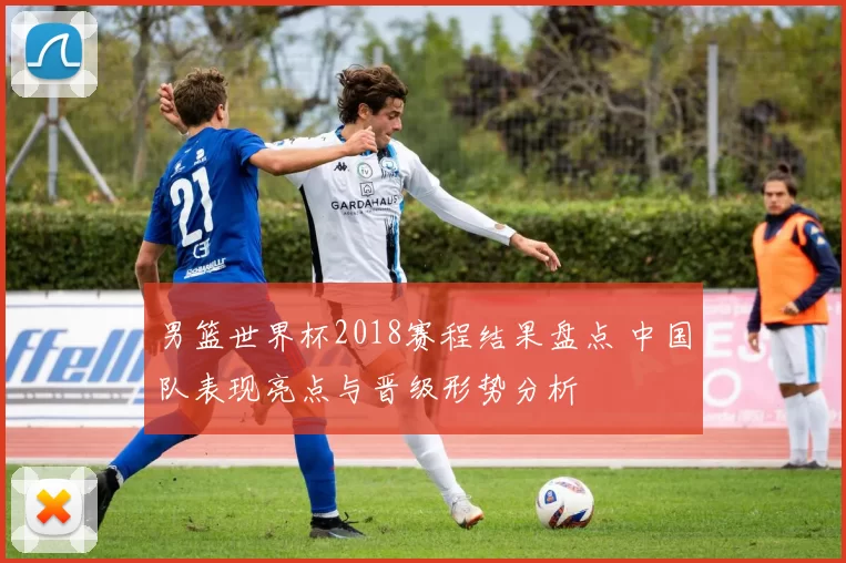 男篮世界杯2018赛程结果盘点 中国队表现亮点与晋级形势分析