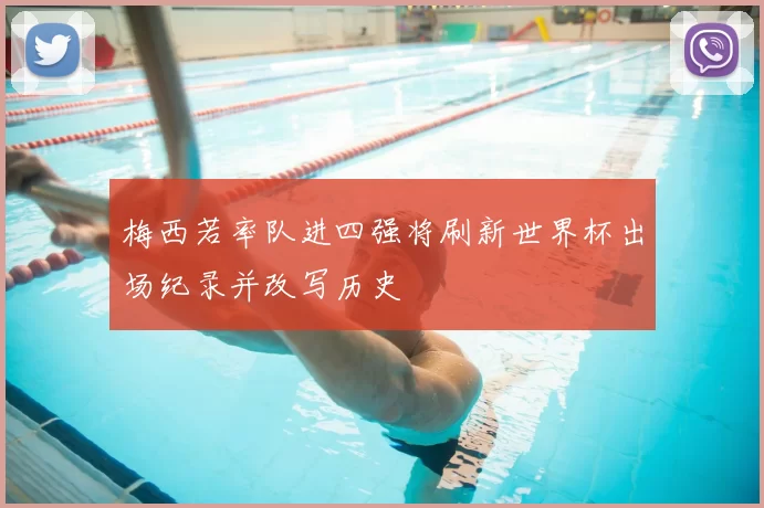 梅西若率队进四强将刷新世界杯出场纪录并改写历史