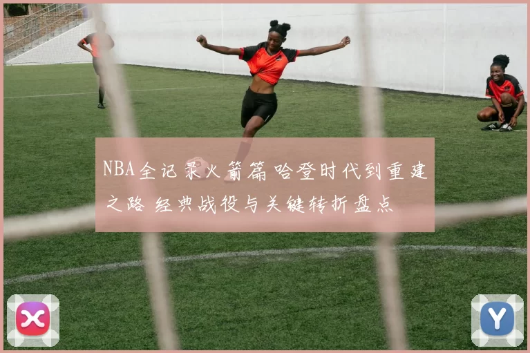 NBA全记录火箭篇 哈登时代到重建之路 经典战役与关键转折盘点