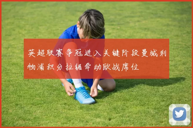 英超联赛争冠进入关键阶段曼城利物浦积分拉锯牵动欧战席位