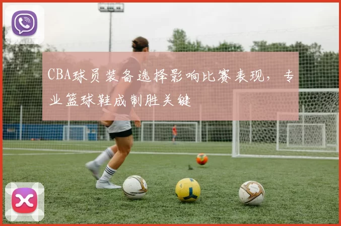 CBA球员装备选择影响比赛表现，专业篮球鞋成制胜关键