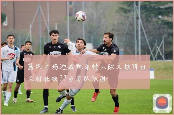 篮网主场迎战凯尔特人欧文缺阵杜兰特独砍37分率队取胜