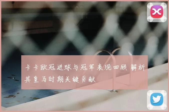 卡卡欧冠进球与冠军表现回顾 解析其皇马时期关键贡献