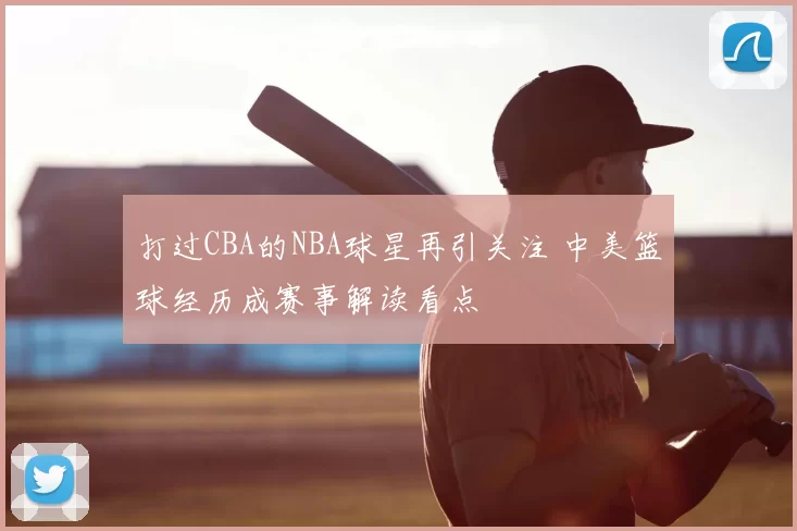 打过CBA的NBA球星再引关注 中美篮球经历成赛事解读看点