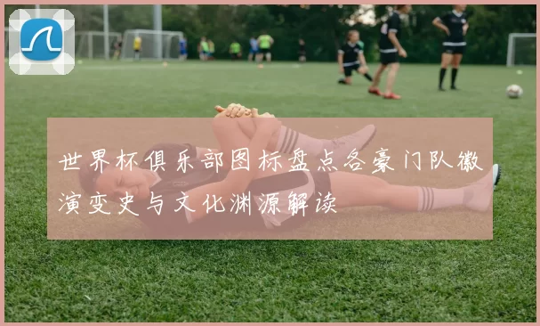 世界杯俱乐部图标盘点各豪门队徽演变史与文化渊源解读