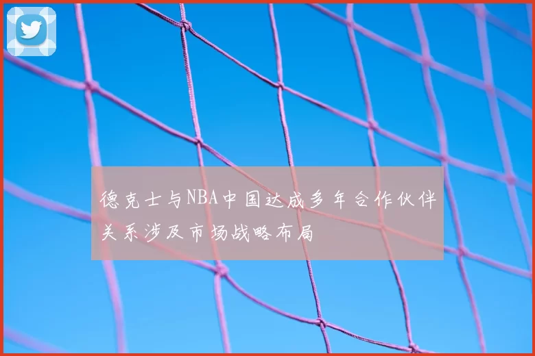 德克士与NBA中国达成多年合作伙伴关系涉及市场战略布局