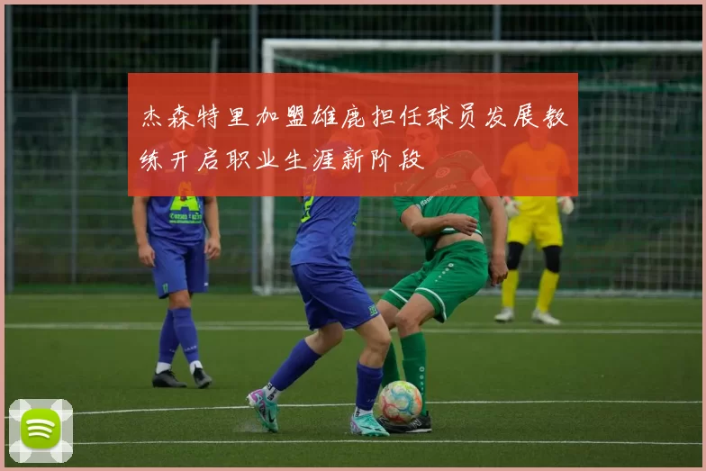 杰森特里加盟雄鹿担任球员发展教练开启职业生涯新阶段