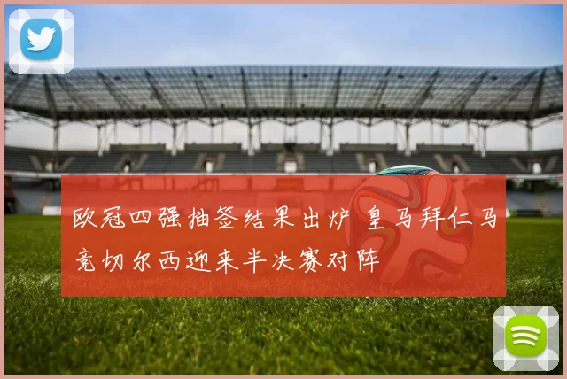 欧冠四强抽签结果出炉 皇马拜仁马竞切尔西迎来半决赛对阵