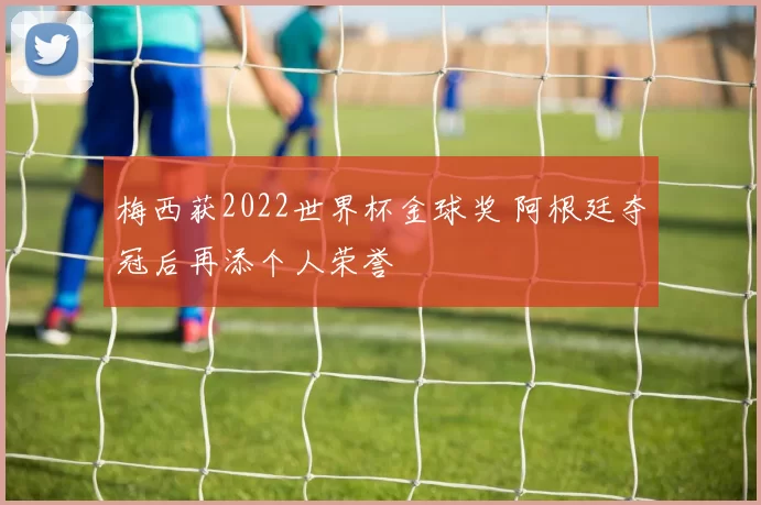 梅西获2022世界杯金球奖 阿根廷夺冠后再添个人荣誉