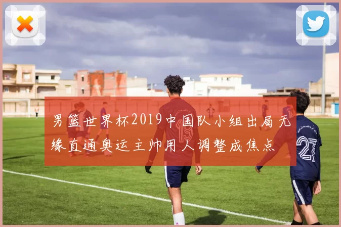 男篮世界杯2019中国队小组出局无缘直通奥运主帅用人调整成焦点