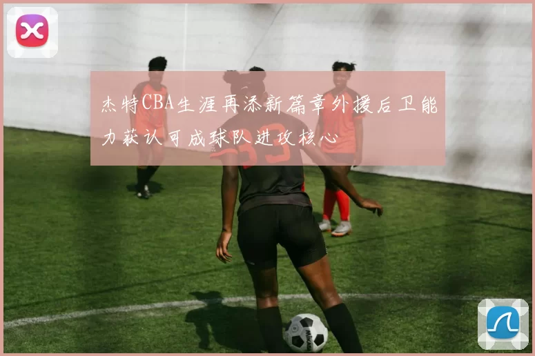 杰特CBA生涯再添新篇章外援后卫能力获认可成球队进攻核心