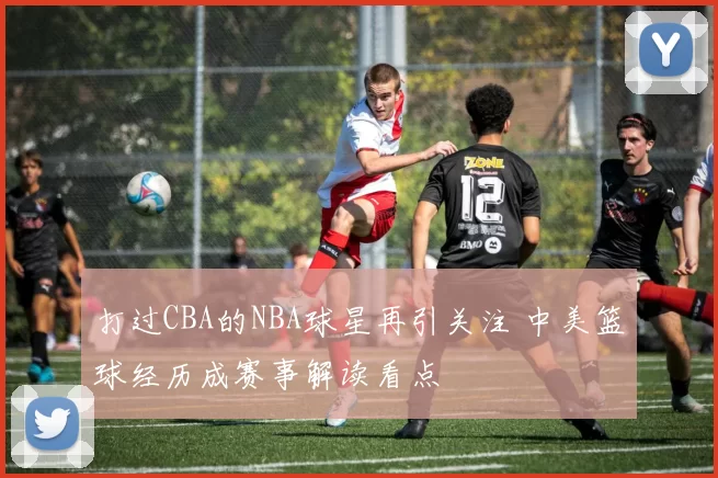 打过CBA的NBA球星再引关注 中美篮球经历成赛事解读看点