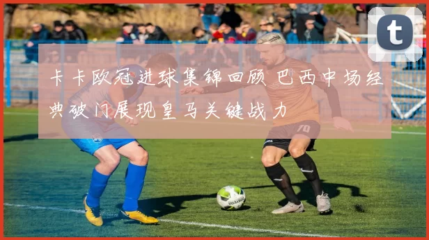 卡卡欧冠进球集锦回顾 巴西中场经典破门展现皇马关键战力