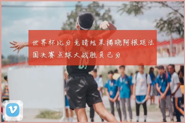 世界杯比分竞猜结果揭晓阿根廷法国决赛点球大战胜负已分