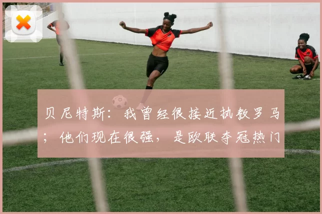 贝尼特斯：我曾经很接近执教罗马；他们现在很强，是欧联夺冠热门之一