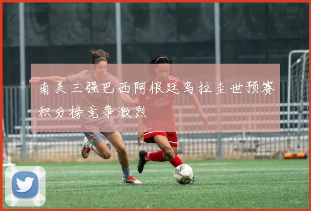 南美三强巴西阿根廷乌拉圭世预赛积分榜竞争激烈