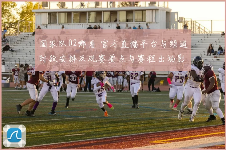 国家队02哪看 官方直播平台与频道时段安排及观赛要点与赛程出场影响