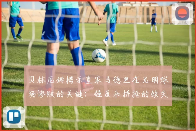 贝林厄姆揭示皇家马德里在光明球场惨败的关键：强度和拼抢的缺失