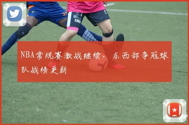 NBA常规赛激战继续，东西部争冠球队战绩更新