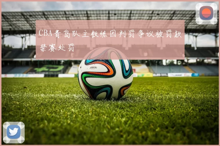 CBA青岛队主教练因判罚争议被罚款禁赛处罚
