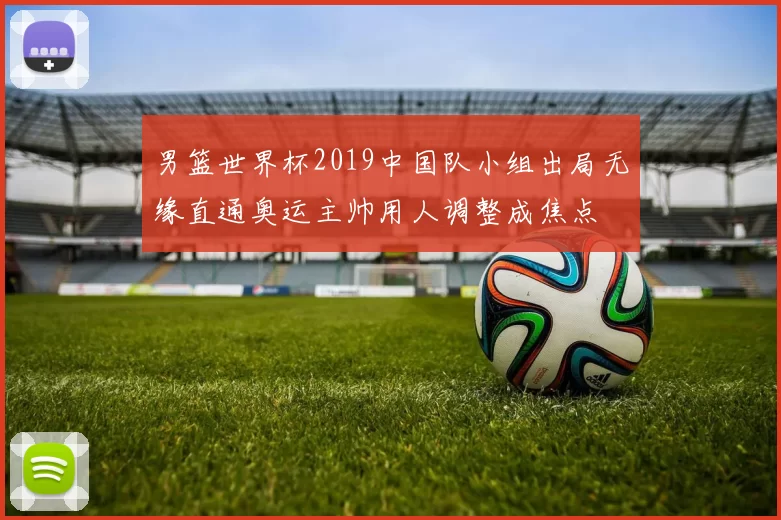 男篮世界杯2019中国队小组出局无缘直通奥运主帅用人调整成焦点