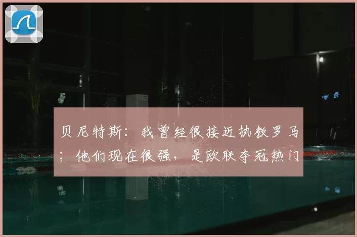贝尼特斯:我曾经很接近执教罗马;他们现在很强,是欧联夺冠热门之一