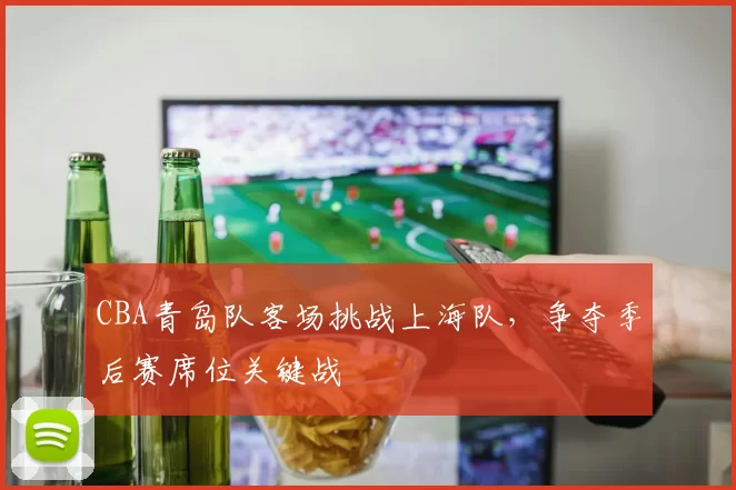 CBA青岛队客场挑战上海队,争夺季后赛席位关键战