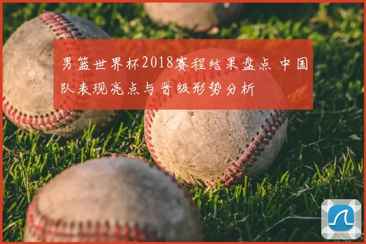 男篮世界杯2018赛程结果盘点 中国队表现亮点与晋级形势分析