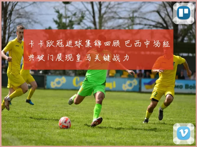 卡卡欧冠进球集锦回顾 巴西中场经典破门展现皇马关键战力