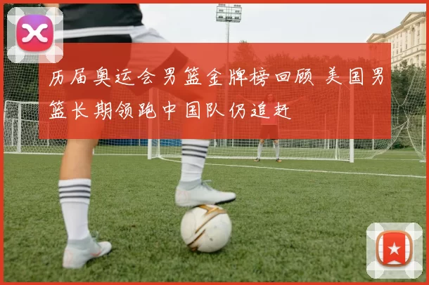 历届奥运会男篮金牌榜回顾 美国男篮长期领跑中国队仍追赶