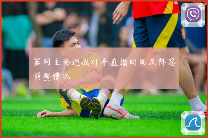 篮网主场迎战对手直播时间及阵容调整情况