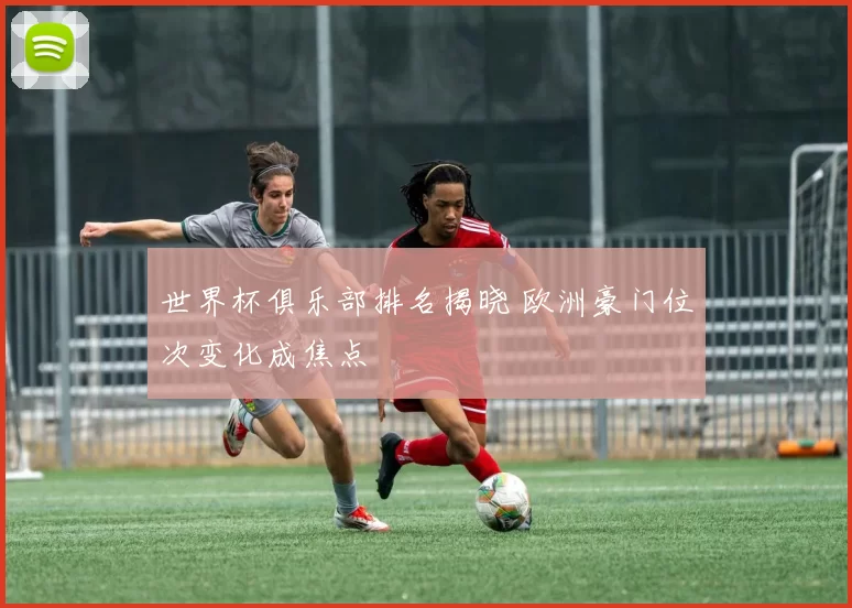 世界杯俱乐部排名揭晓 欧洲豪门位次变化成焦点