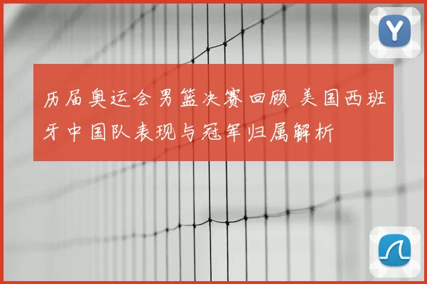 历届奥运会男篮决赛回顾 美国西班牙中国队表现与冠军归属解析