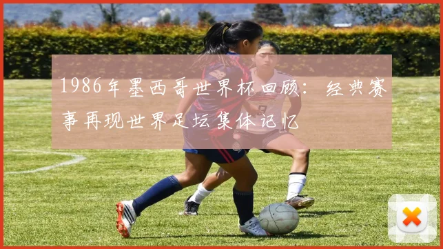 1986年墨西哥世界杯回顾:经典赛事再现世界足坛集体记忆