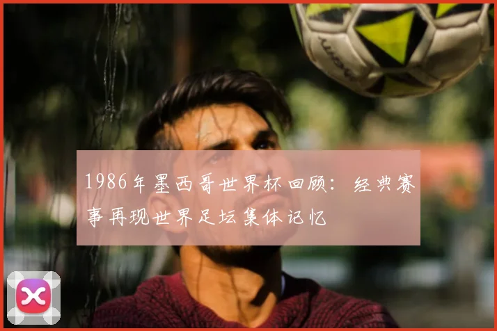 1986年墨西哥世界杯回顾:经典赛事再现世界足坛集体记忆